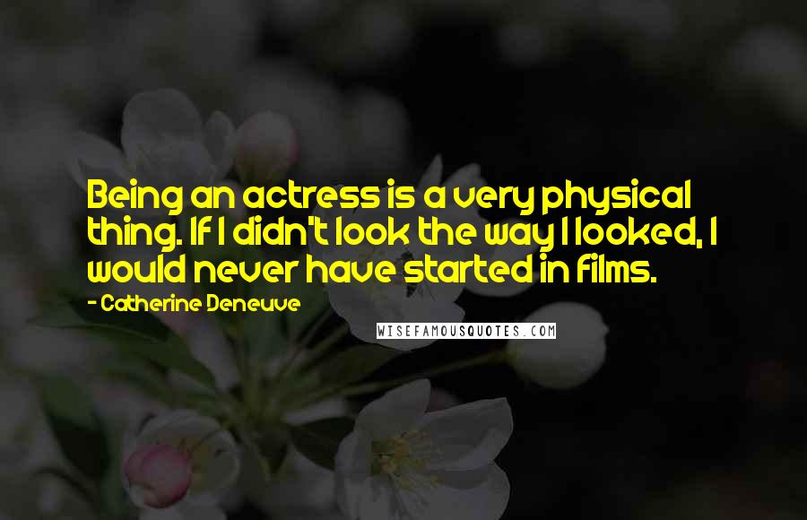 Catherine Deneuve Quotes: Being an actress is a very physical thing. If I didn't look the way I looked, I would never have started in films.