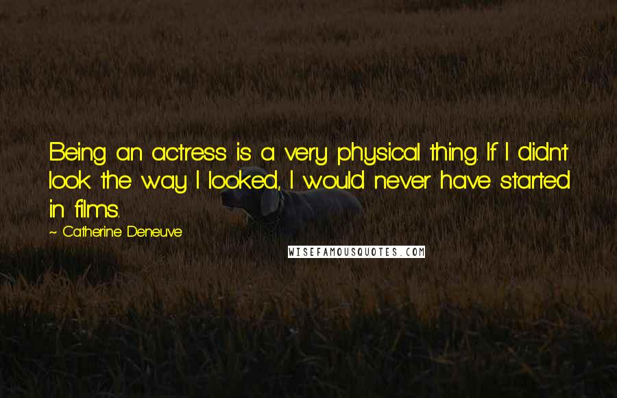 Catherine Deneuve Quotes: Being an actress is a very physical thing. If I didn't look the way I looked, I would never have started in films.