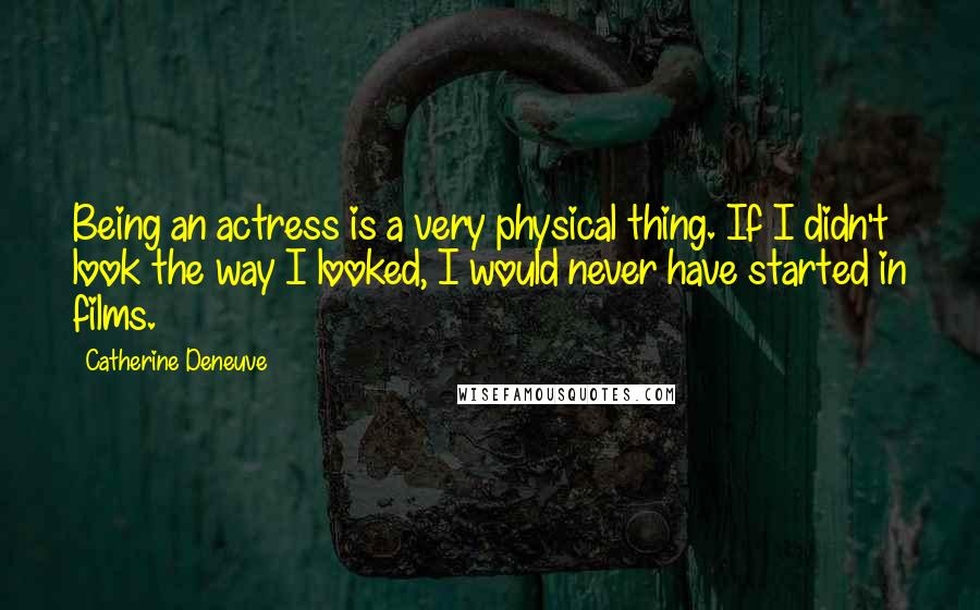 Catherine Deneuve Quotes: Being an actress is a very physical thing. If I didn't look the way I looked, I would never have started in films.