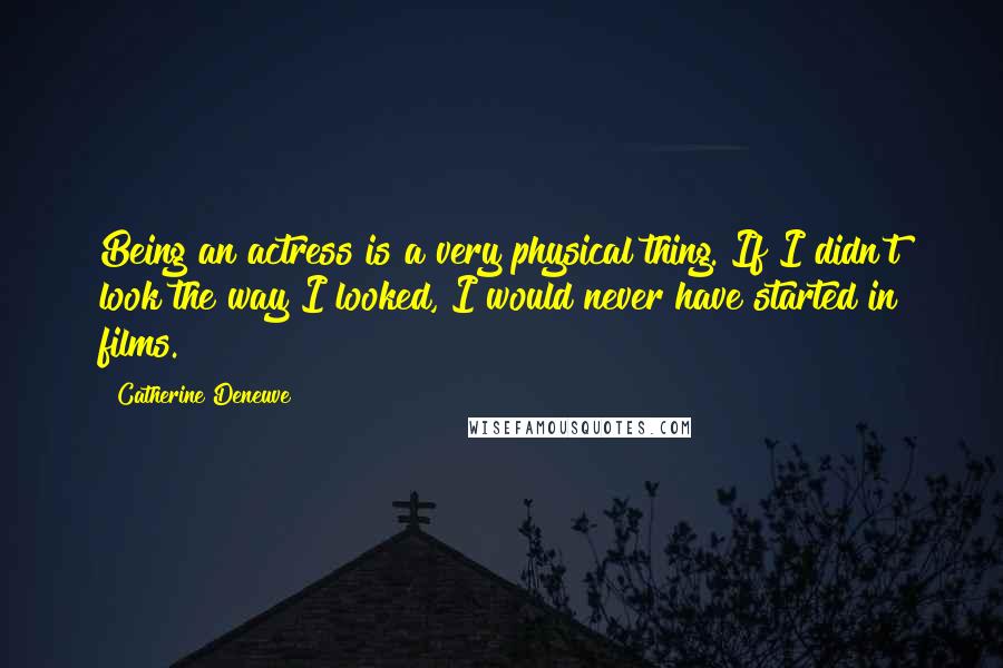Catherine Deneuve Quotes: Being an actress is a very physical thing. If I didn't look the way I looked, I would never have started in films.