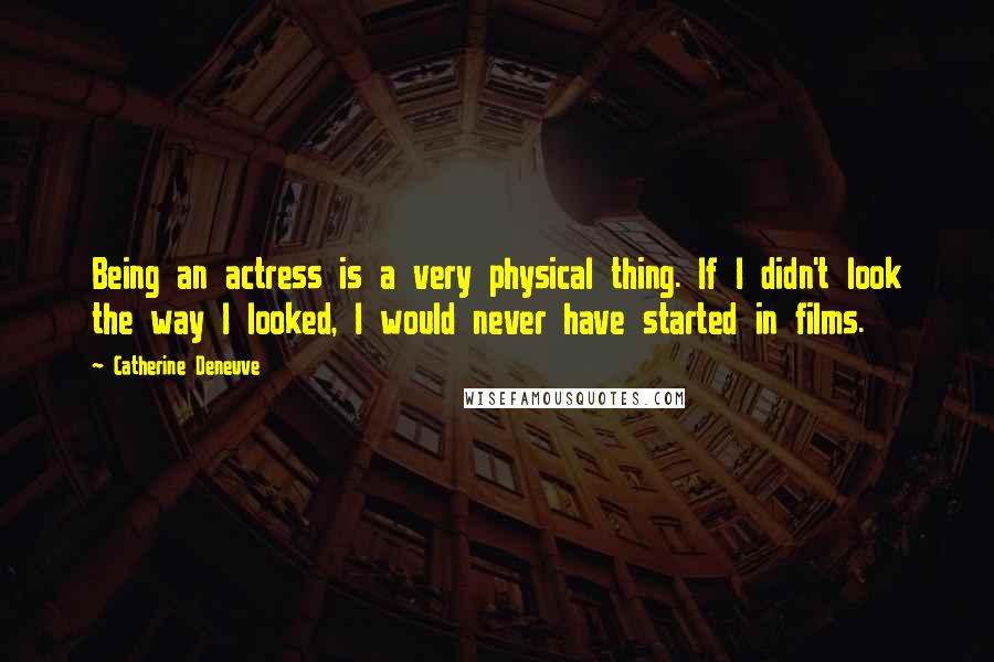 Catherine Deneuve Quotes: Being an actress is a very physical thing. If I didn't look the way I looked, I would never have started in films.