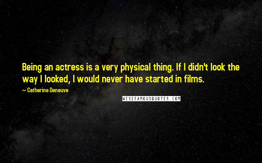 Catherine Deneuve Quotes: Being an actress is a very physical thing. If I didn't look the way I looked, I would never have started in films.