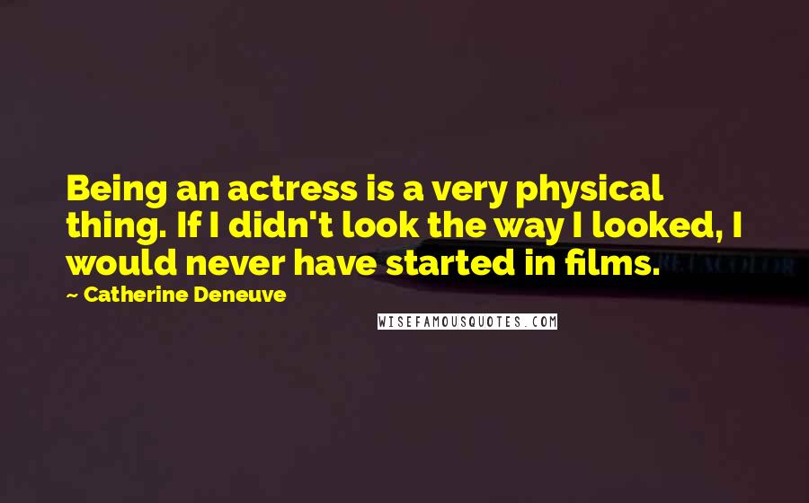 Catherine Deneuve Quotes: Being an actress is a very physical thing. If I didn't look the way I looked, I would never have started in films.