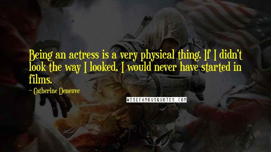 Catherine Deneuve Quotes: Being an actress is a very physical thing. If I didn't look the way I looked, I would never have started in films.