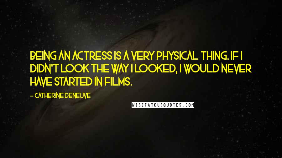 Catherine Deneuve Quotes: Being an actress is a very physical thing. If I didn't look the way I looked, I would never have started in films.