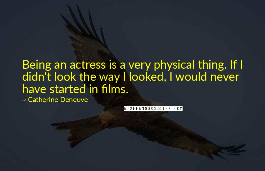 Catherine Deneuve Quotes: Being an actress is a very physical thing. If I didn't look the way I looked, I would never have started in films.