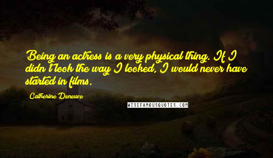 Catherine Deneuve Quotes: Being an actress is a very physical thing. If I didn't look the way I looked, I would never have started in films.