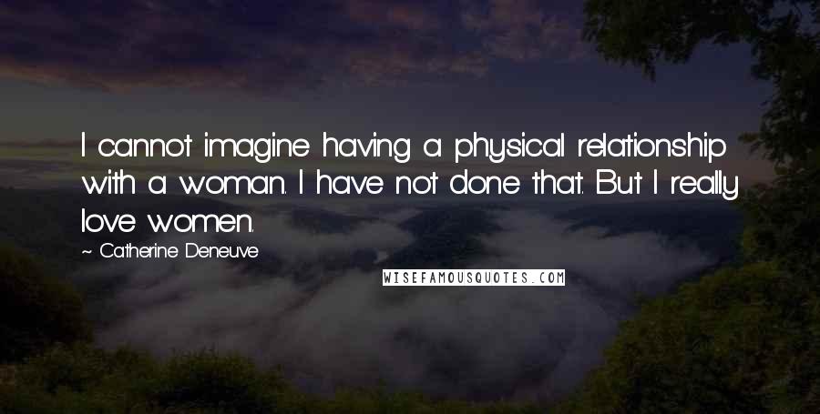 Catherine Deneuve Quotes: I cannot imagine having a physical relationship with a woman. I have not done that. But I really love women.