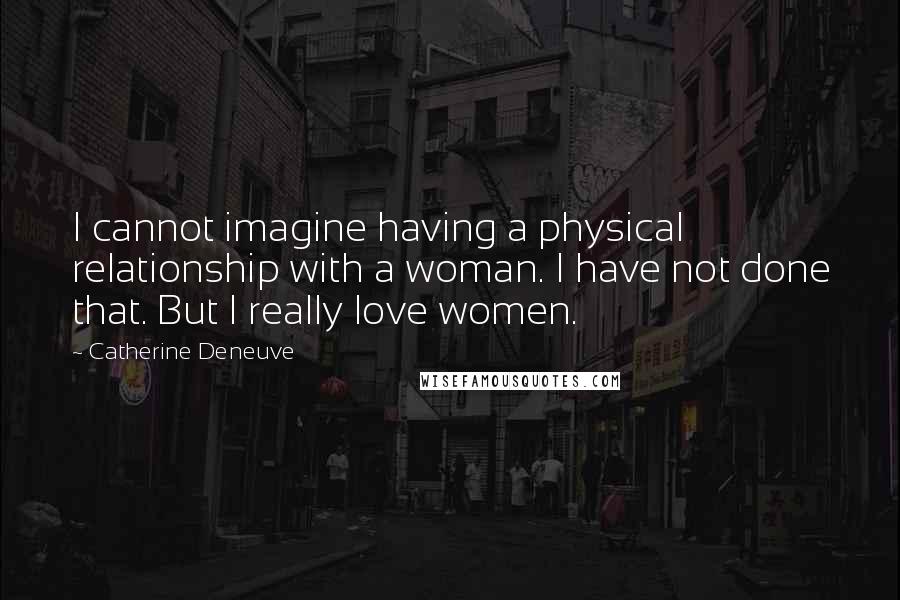 Catherine Deneuve Quotes: I cannot imagine having a physical relationship with a woman. I have not done that. But I really love women.