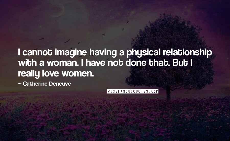 Catherine Deneuve Quotes: I cannot imagine having a physical relationship with a woman. I have not done that. But I really love women.