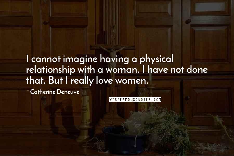 Catherine Deneuve Quotes: I cannot imagine having a physical relationship with a woman. I have not done that. But I really love women.