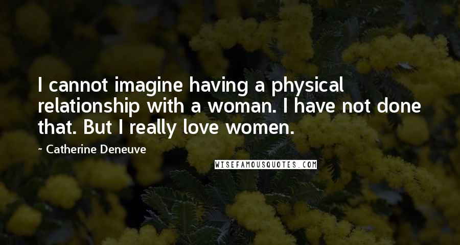 Catherine Deneuve Quotes: I cannot imagine having a physical relationship with a woman. I have not done that. But I really love women.