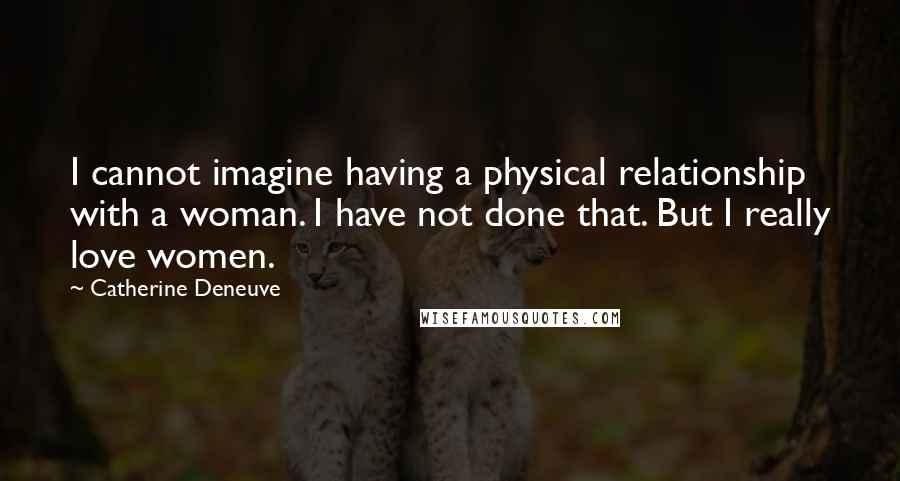 Catherine Deneuve Quotes: I cannot imagine having a physical relationship with a woman. I have not done that. But I really love women.