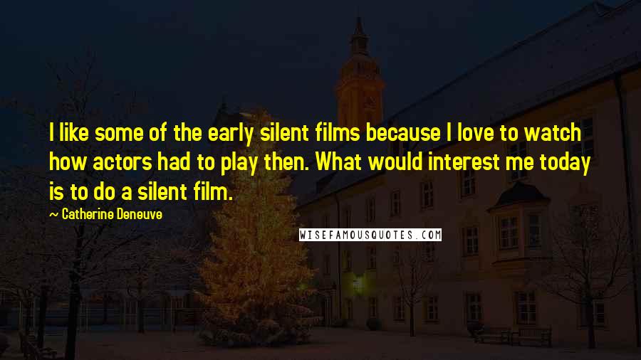 Catherine Deneuve Quotes: I like some of the early silent films because I love to watch how actors had to play then. What would interest me today is to do a silent film.