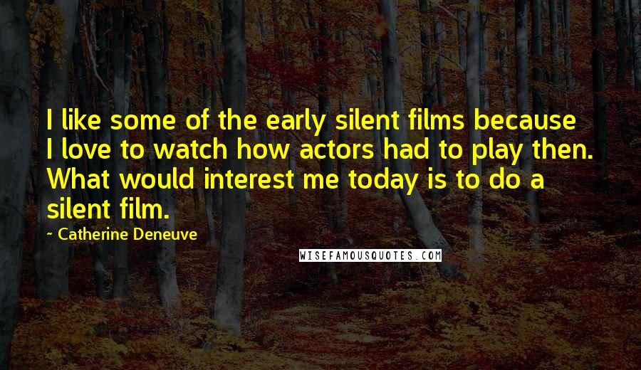 Catherine Deneuve Quotes: I like some of the early silent films because I love to watch how actors had to play then. What would interest me today is to do a silent film.