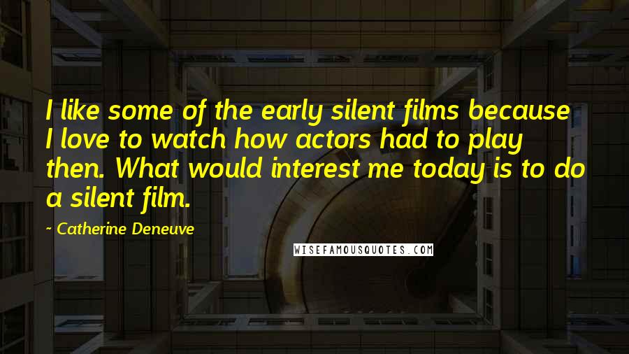 Catherine Deneuve Quotes: I like some of the early silent films because I love to watch how actors had to play then. What would interest me today is to do a silent film.