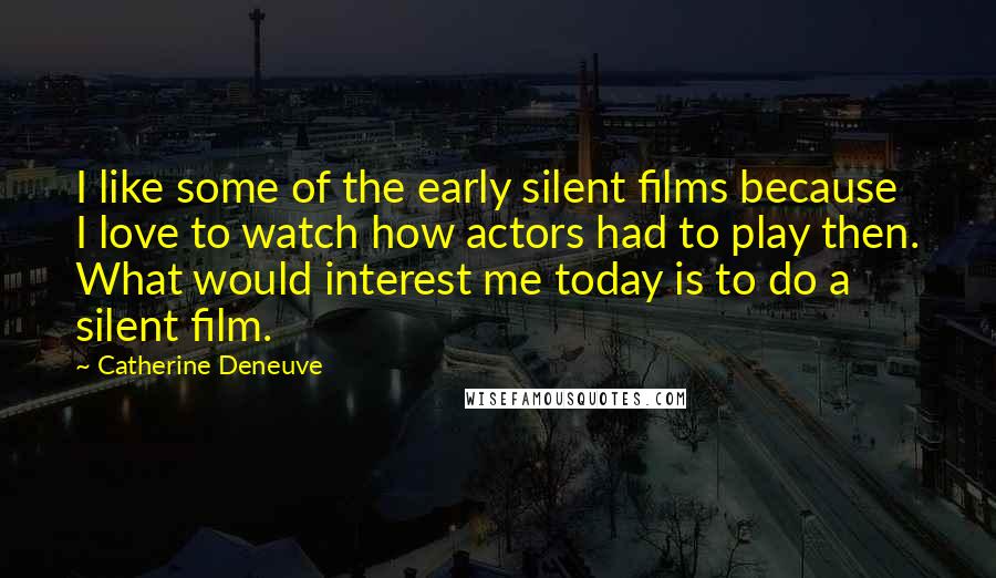 Catherine Deneuve Quotes: I like some of the early silent films because I love to watch how actors had to play then. What would interest me today is to do a silent film.