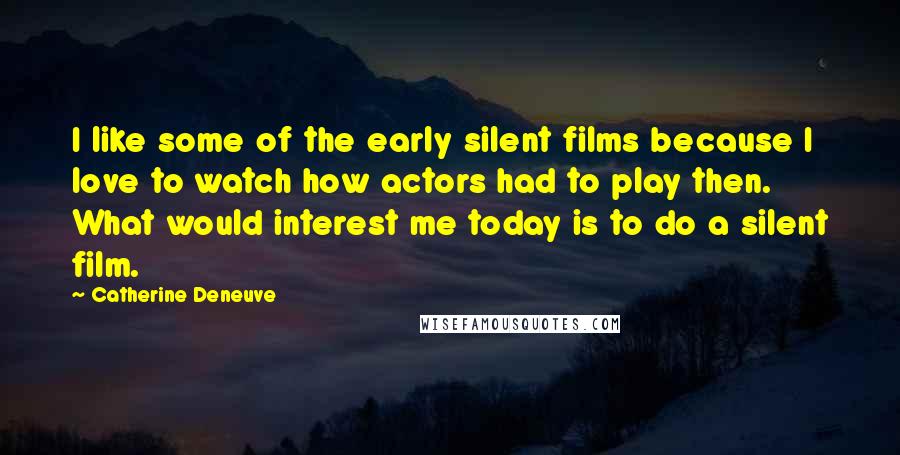 Catherine Deneuve Quotes: I like some of the early silent films because I love to watch how actors had to play then. What would interest me today is to do a silent film.