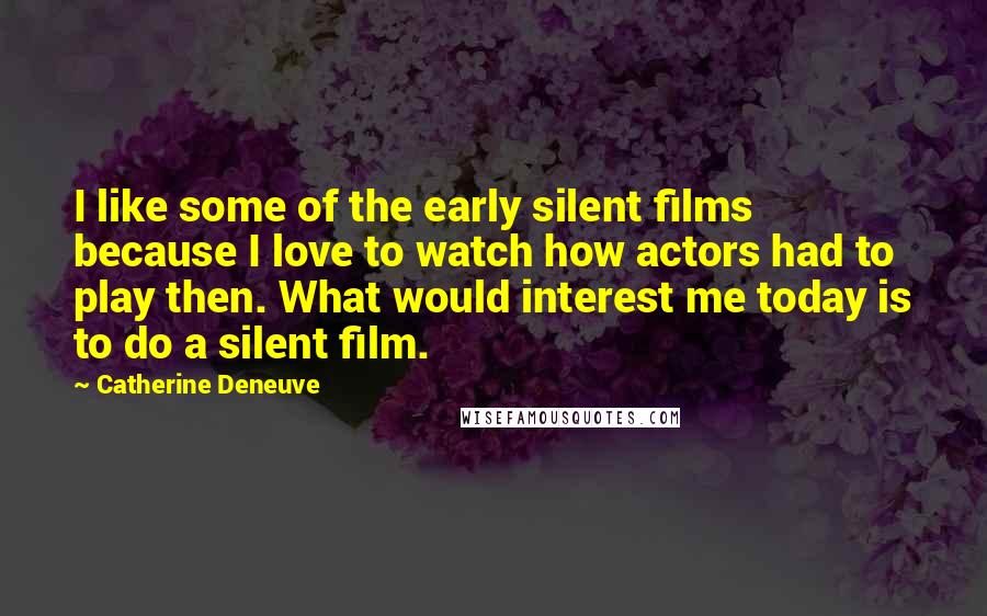 Catherine Deneuve Quotes: I like some of the early silent films because I love to watch how actors had to play then. What would interest me today is to do a silent film.