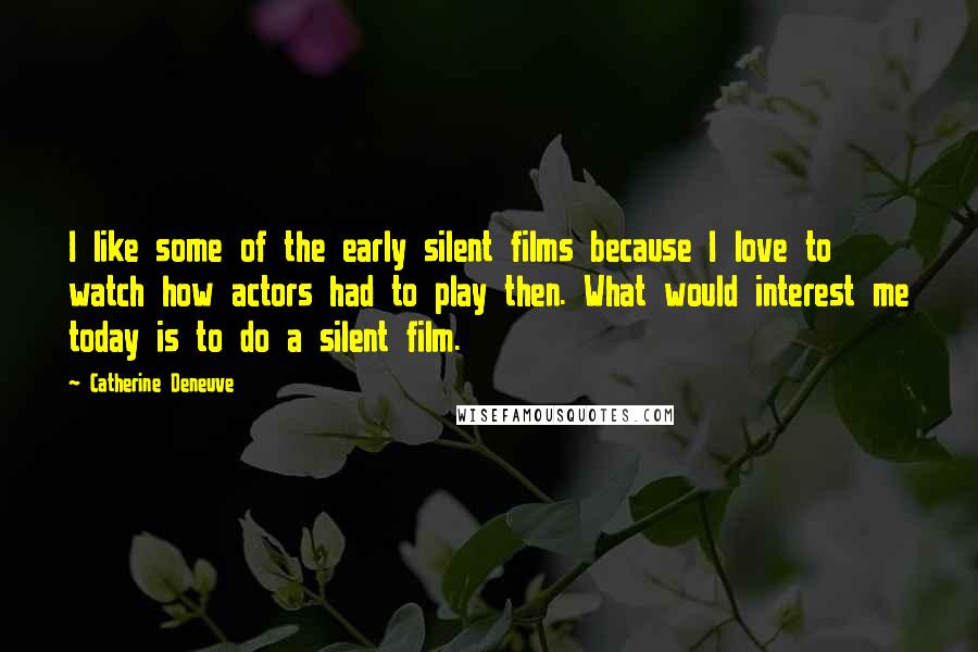 Catherine Deneuve Quotes: I like some of the early silent films because I love to watch how actors had to play then. What would interest me today is to do a silent film.