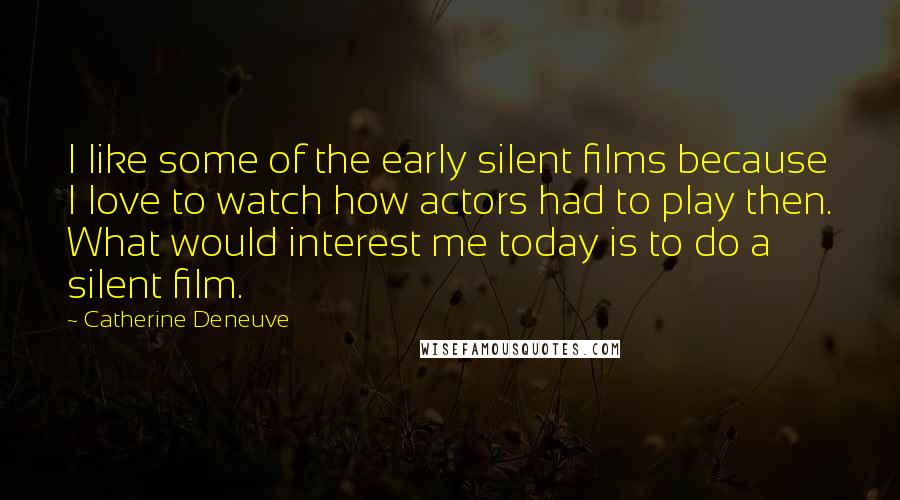 Catherine Deneuve Quotes: I like some of the early silent films because I love to watch how actors had to play then. What would interest me today is to do a silent film.