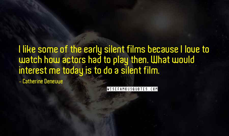 Catherine Deneuve Quotes: I like some of the early silent films because I love to watch how actors had to play then. What would interest me today is to do a silent film.