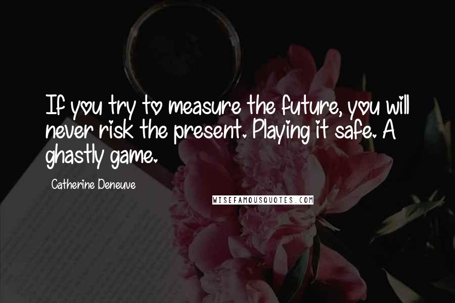 Catherine Deneuve Quotes: If you try to measure the future, you will never risk the present. Playing it safe. A ghastly game.