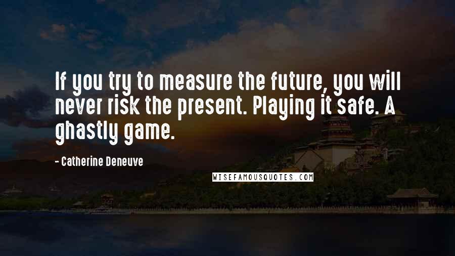 Catherine Deneuve Quotes: If you try to measure the future, you will never risk the present. Playing it safe. A ghastly game.