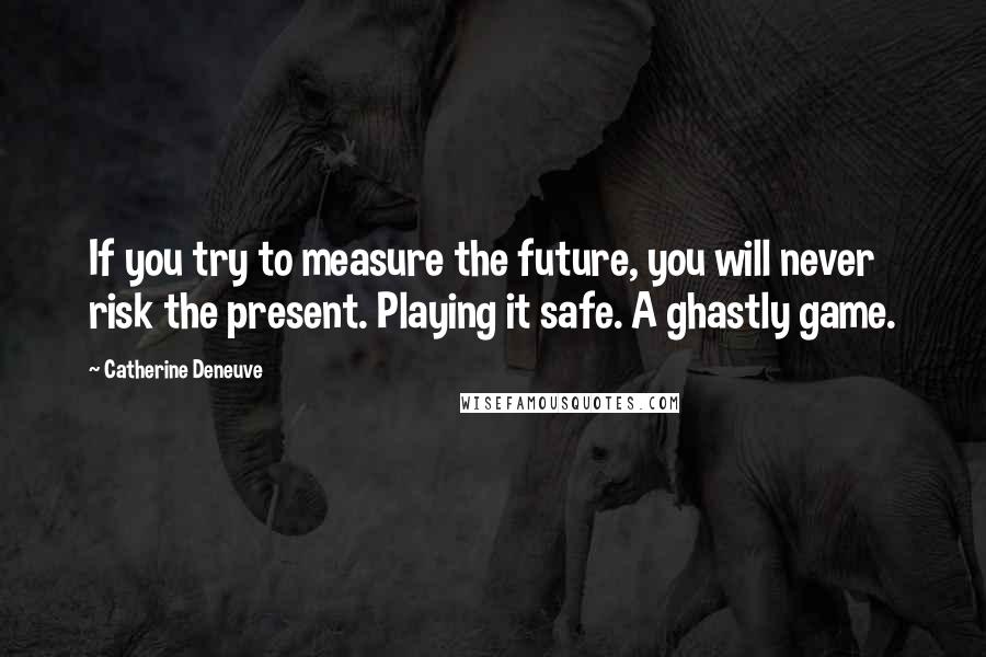 Catherine Deneuve Quotes: If you try to measure the future, you will never risk the present. Playing it safe. A ghastly game.