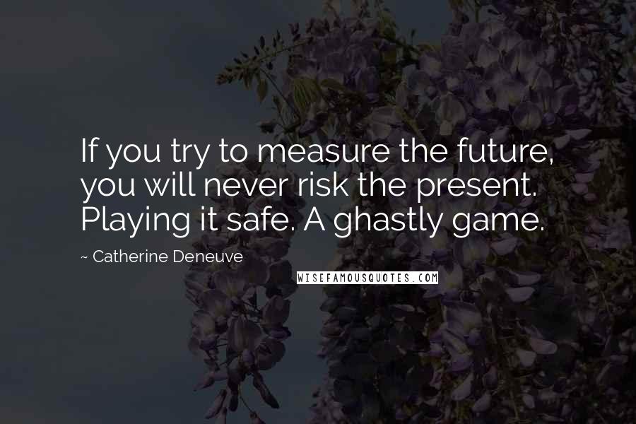 Catherine Deneuve Quotes: If you try to measure the future, you will never risk the present. Playing it safe. A ghastly game.