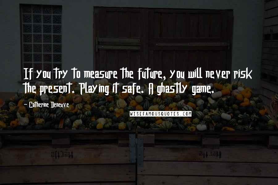 Catherine Deneuve Quotes: If you try to measure the future, you will never risk the present. Playing it safe. A ghastly game.