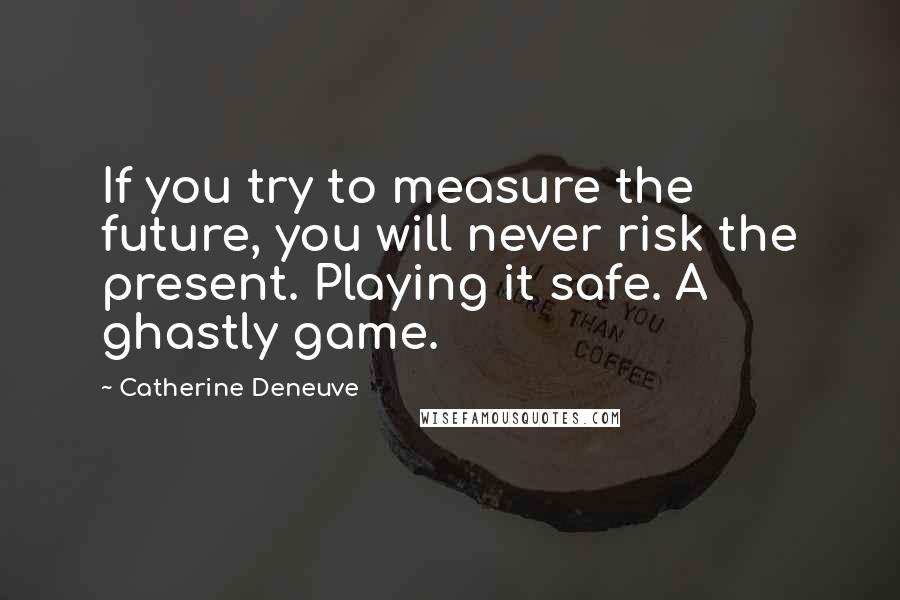 Catherine Deneuve Quotes: If you try to measure the future, you will never risk the present. Playing it safe. A ghastly game.