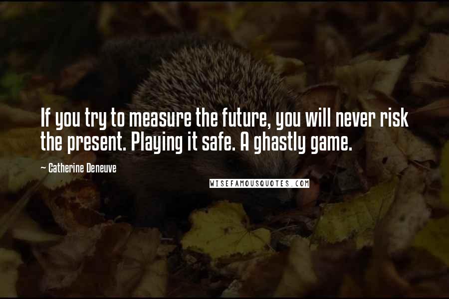 Catherine Deneuve Quotes: If you try to measure the future, you will never risk the present. Playing it safe. A ghastly game.