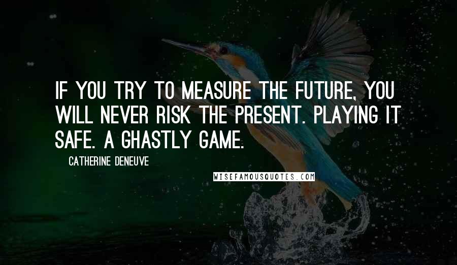 Catherine Deneuve Quotes: If you try to measure the future, you will never risk the present. Playing it safe. A ghastly game.