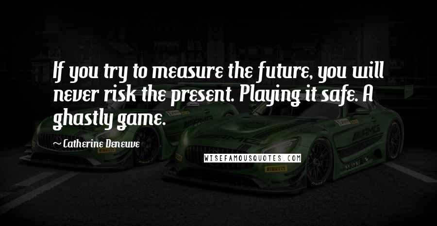 Catherine Deneuve Quotes: If you try to measure the future, you will never risk the present. Playing it safe. A ghastly game.