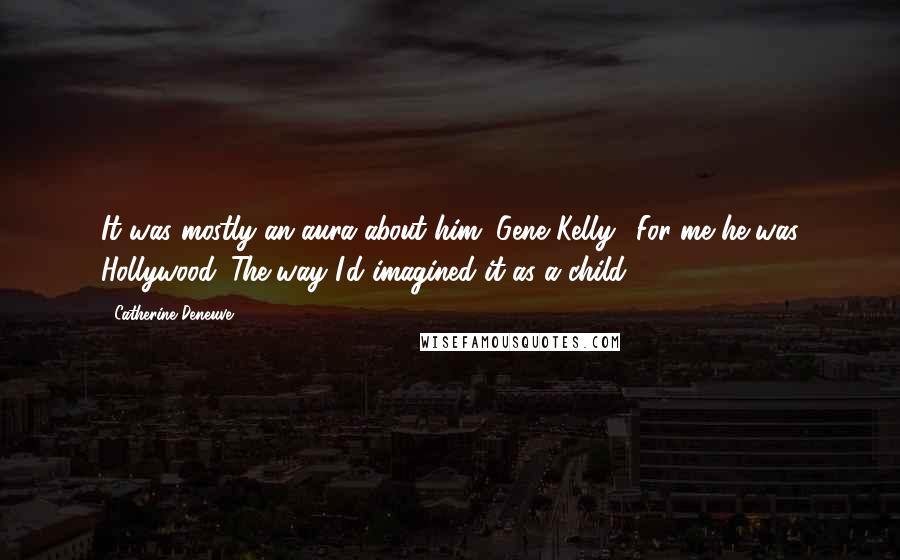 Catherine Deneuve Quotes: It was mostly an aura about him (Gene Kelly). For me he was Hollywood. The way I'd imagined it as a child.