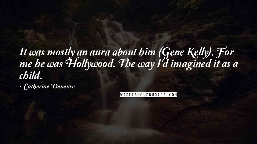 Catherine Deneuve Quotes: It was mostly an aura about him (Gene Kelly). For me he was Hollywood. The way I'd imagined it as a child.