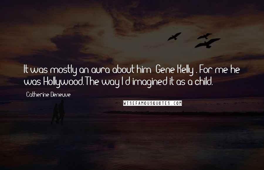 Catherine Deneuve Quotes: It was mostly an aura about him (Gene Kelly). For me he was Hollywood. The way I'd imagined it as a child.