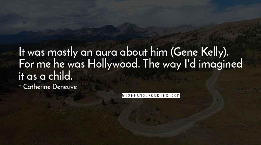 Catherine Deneuve Quotes: It was mostly an aura about him (Gene Kelly). For me he was Hollywood. The way I'd imagined it as a child.