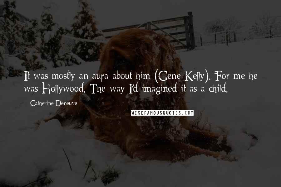 Catherine Deneuve Quotes: It was mostly an aura about him (Gene Kelly). For me he was Hollywood. The way I'd imagined it as a child.