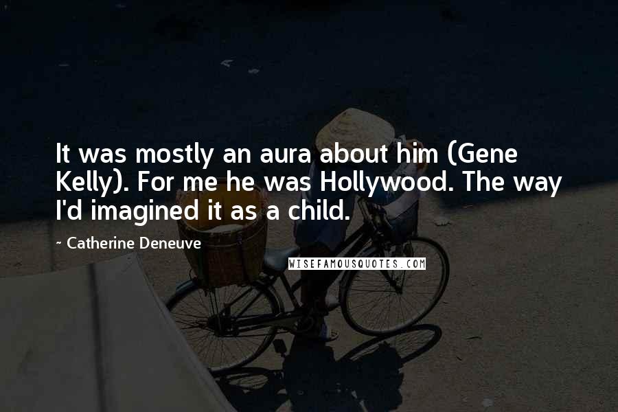 Catherine Deneuve Quotes: It was mostly an aura about him (Gene Kelly). For me he was Hollywood. The way I'd imagined it as a child.