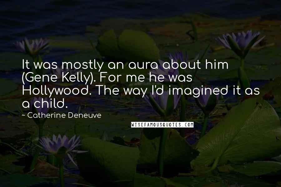Catherine Deneuve Quotes: It was mostly an aura about him (Gene Kelly). For me he was Hollywood. The way I'd imagined it as a child.