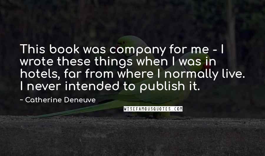 Catherine Deneuve Quotes: This book was company for me - I wrote these things when I was in hotels, far from where I normally live. I never intended to publish it.