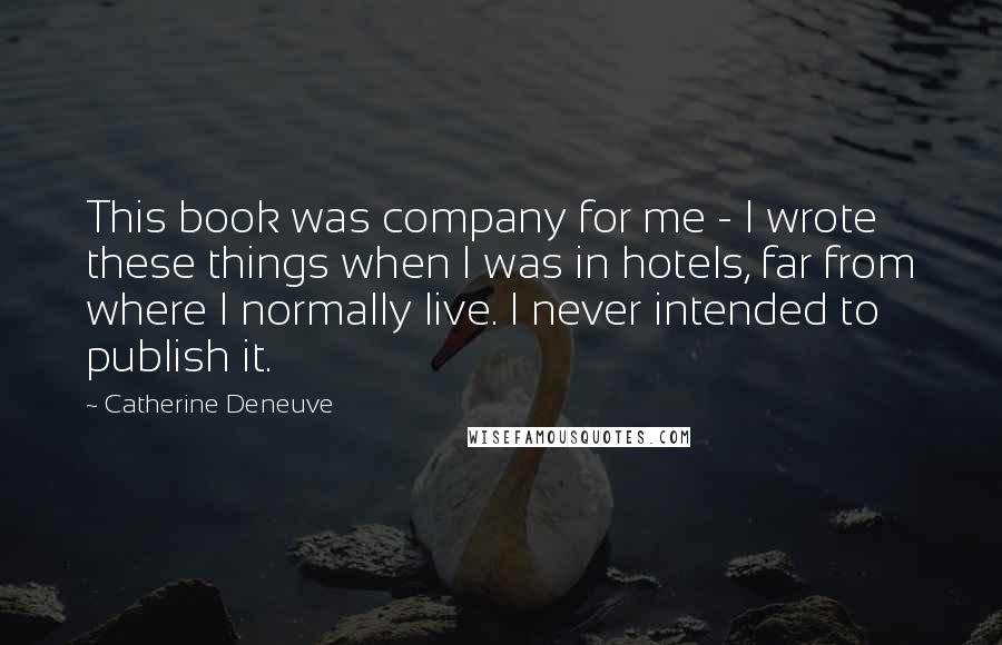 Catherine Deneuve Quotes: This book was company for me - I wrote these things when I was in hotels, far from where I normally live. I never intended to publish it.