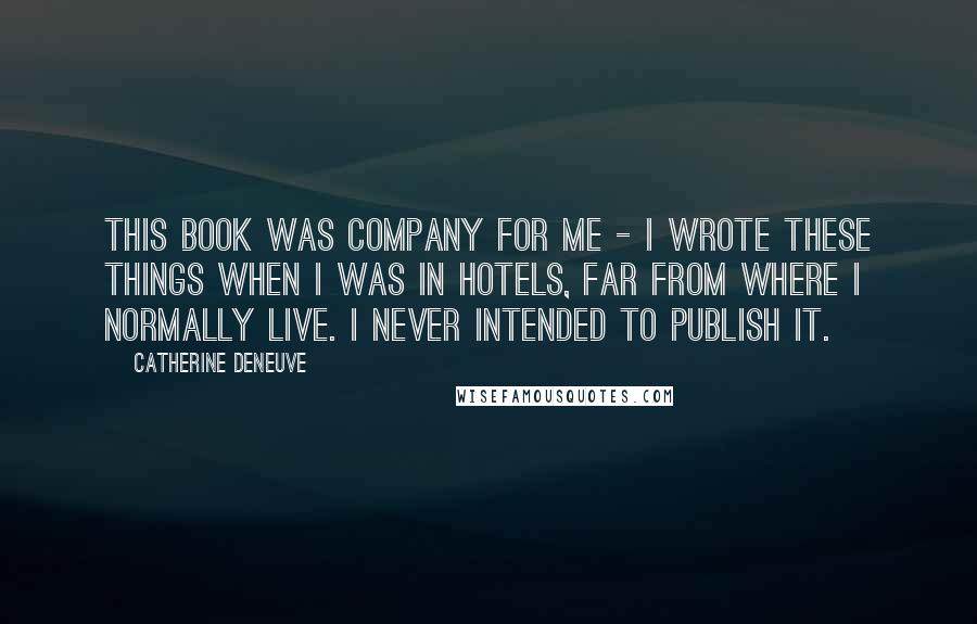 Catherine Deneuve Quotes: This book was company for me - I wrote these things when I was in hotels, far from where I normally live. I never intended to publish it.