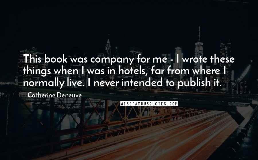 Catherine Deneuve Quotes: This book was company for me - I wrote these things when I was in hotels, far from where I normally live. I never intended to publish it.