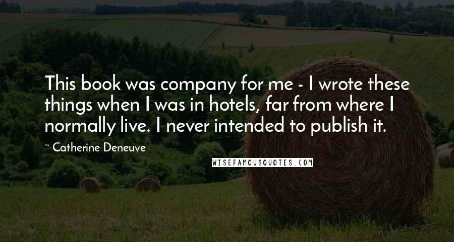 Catherine Deneuve Quotes: This book was company for me - I wrote these things when I was in hotels, far from where I normally live. I never intended to publish it.
