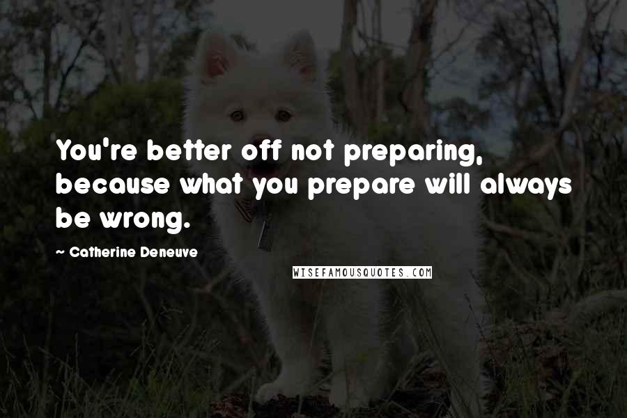 Catherine Deneuve Quotes: You're better off not preparing, because what you prepare will always be wrong.