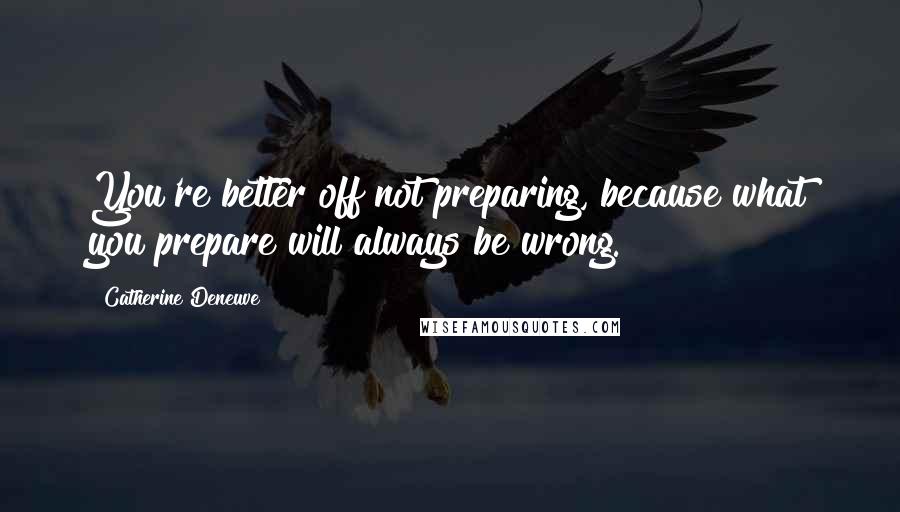 Catherine Deneuve Quotes: You're better off not preparing, because what you prepare will always be wrong.