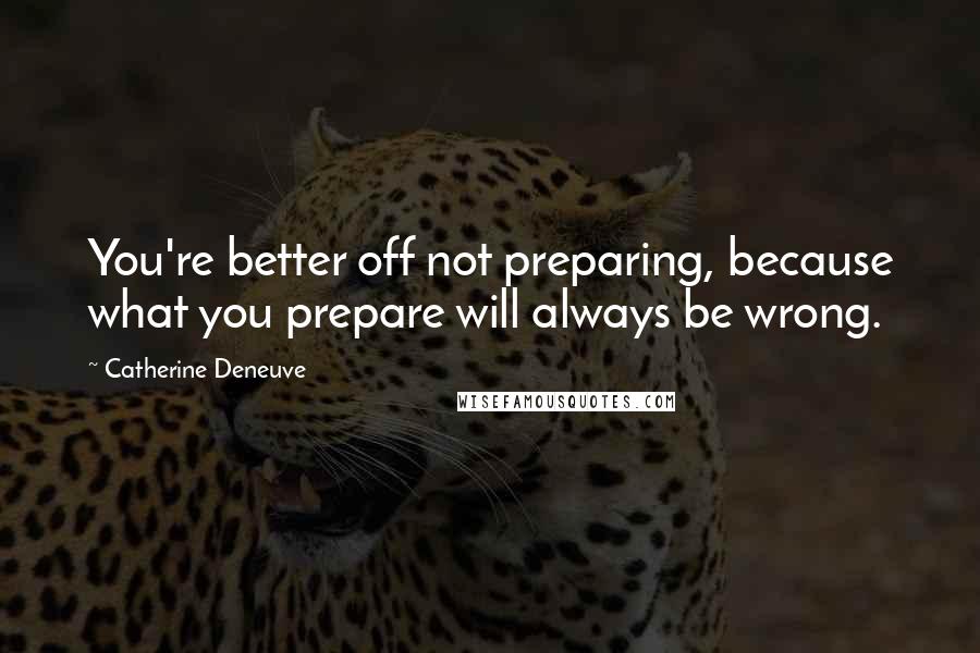 Catherine Deneuve Quotes: You're better off not preparing, because what you prepare will always be wrong.